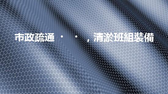 市政疏通，清淤班組裝備全新升級！